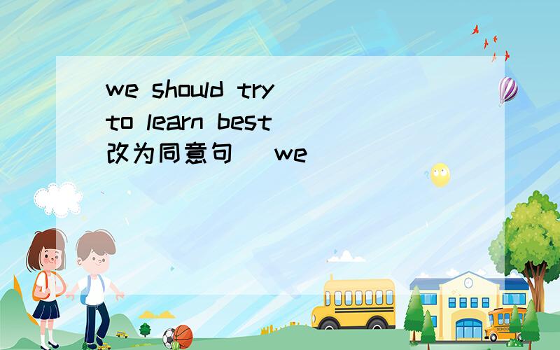 we should try to learn best（改为同意句） we_____ _____ _____ to learn