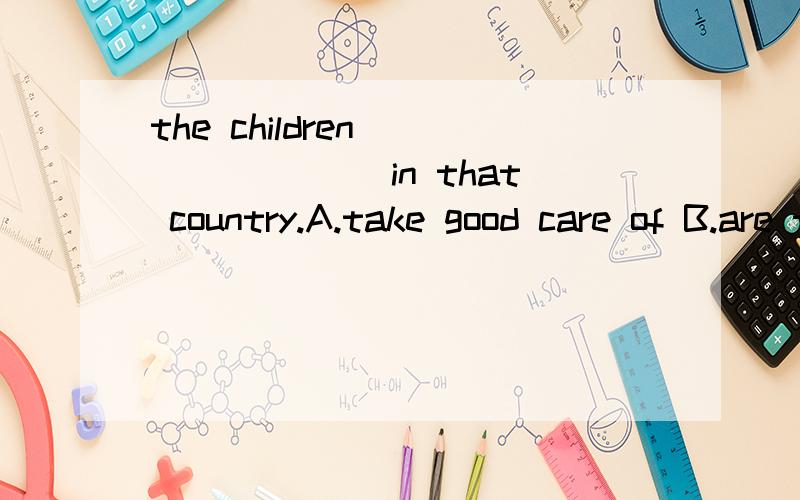 the children _______ in that country.A.take good care of B.are taken good care of C.had been taken good care of D.took good care of 选哪个?为什么?中文意思是?