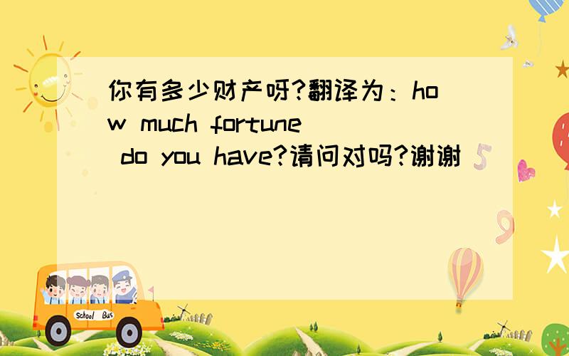 你有多少财产呀?翻译为：how much fortune do you have?请问对吗?谢谢