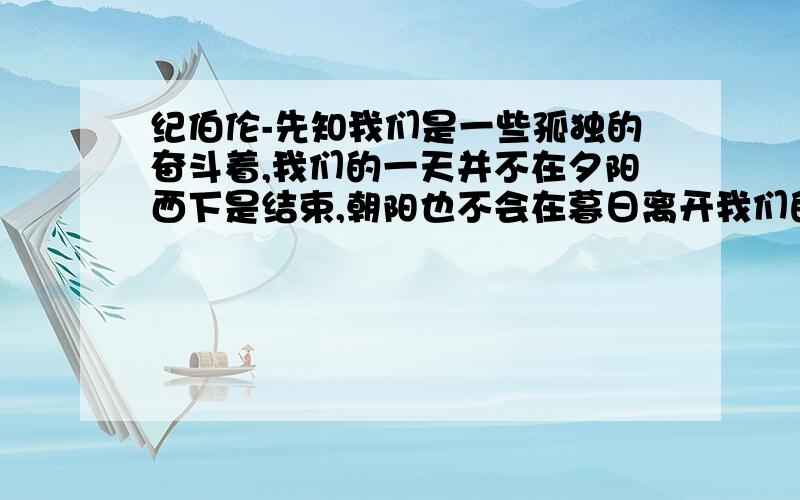 纪伯伦-先知我们是一些孤独的奋斗着,我们的一天并不在夕阳西下是结束,朝阳也不会在暮日离开我们的地方找我们.甚至当大地还在沉睡时我们仍在赶路那位朋友能帮忙找一下全文