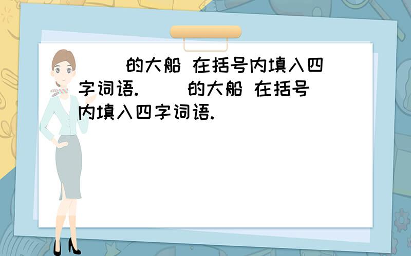 ( )的大船 在括号内填入四字词语.( )的大船 在括号内填入四字词语.