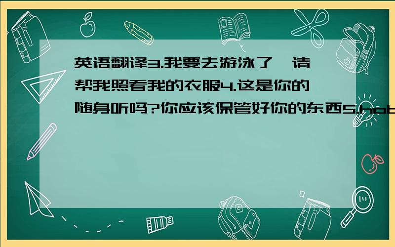 英语翻译3.我要去游泳了,请帮我照看我的衣服4.这是你的随身听吗?你应该保管好你的东西5.hobo是只电子狗,eiddie是他的主人6.我在7年纪4班7.这是我的宠物,我是他的主人.会几个就写几个，