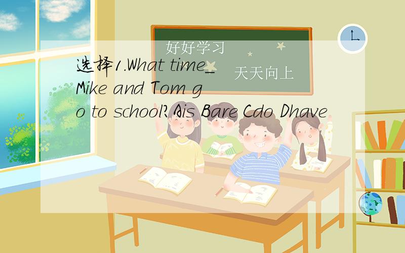选择1.What time_Mike and Tom go to school?Ais Bare Cdo Dhave