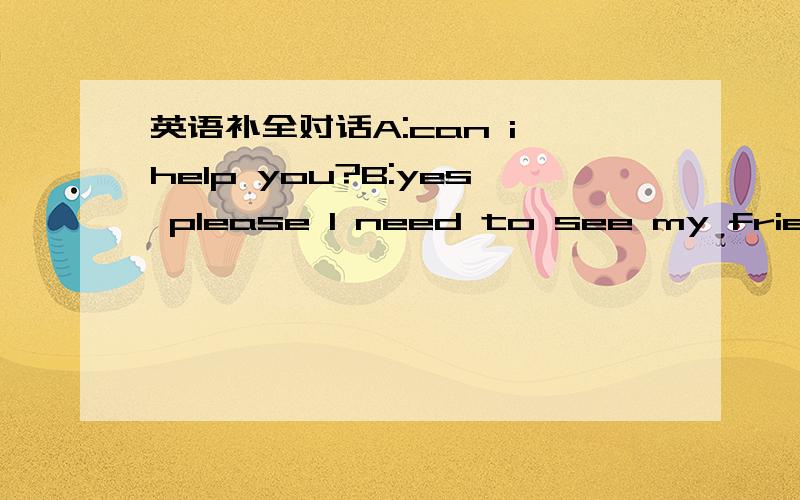 英语补全对话A:can i help you?B:yes please I need to see my friend she is ill in the hospital IA:can i help you?B:yes please I need to see my friend she is ill in the hospital I have a map but it is in chinese and I only speak english How do I g