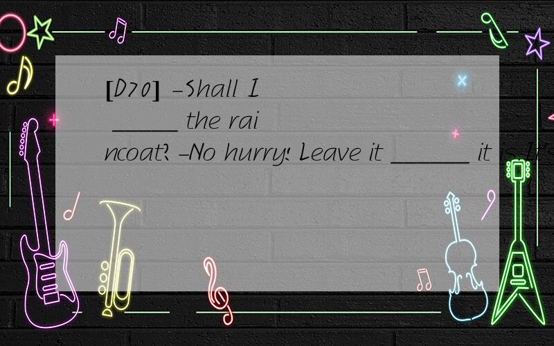 [D70] -Shall I _____ the raincoat?-No hurry!Leave it ______ it is.It's raining again.A.put on ; where B.put away ; in the place C.put on ; there D.put away ;where 翻译并分析.