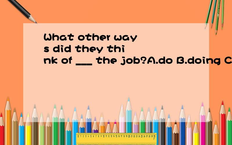What other ways did they think of ___ the job?A.do B.doing C.to do D.to be doing为什么不能选B选C啊