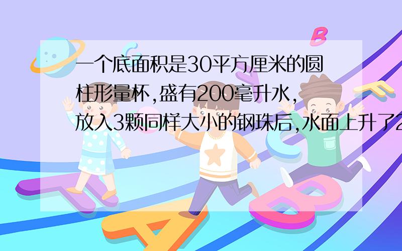 一个底面积是30平方厘米的圆柱形量杯,盛有200毫升水,放入3颗同样大小的钢珠后,水面上升了2厘米,每颗钢珠的体积是多少立方厘米?