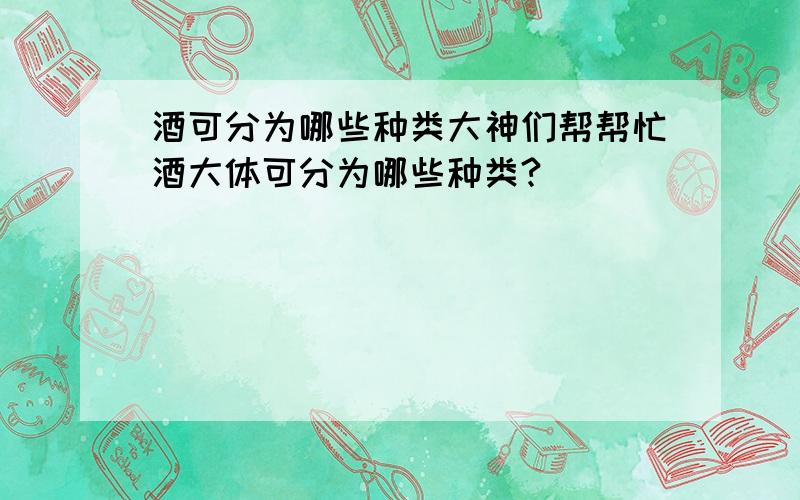 酒可分为哪些种类大神们帮帮忙酒大体可分为哪些种类?