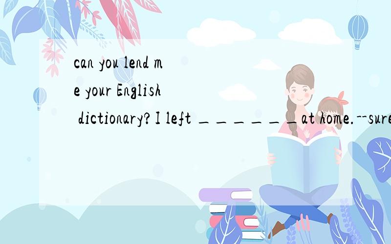 can you lend me your English dictionary?I left ______at home.--surea it b yours c one d mine后面那个sure 在句子中.