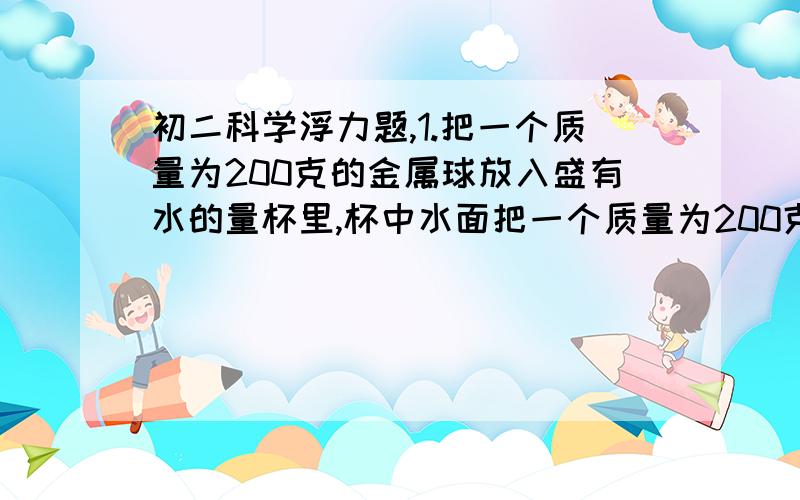 初二科学浮力题,1.把一个质量为200克的金属球放入盛有水的量杯里,杯中水面把一个质量为200克的金属球放入盛有水的量杯里,杯中水面上升的体积为150立方厘米,这个球在水中是下沉还是上浮?