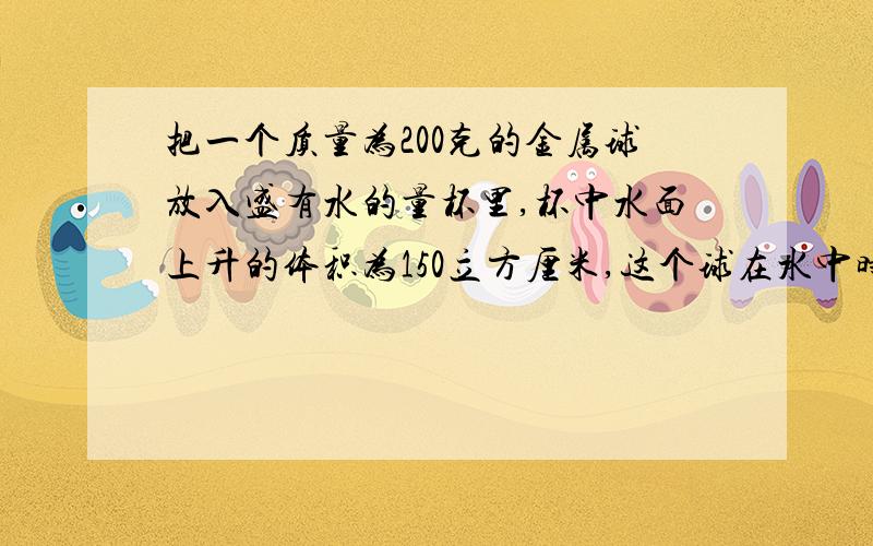 把一个质量为200克的金属球放入盛有水的量杯里,杯中水面上升的体积为150立方厘米,这个球在水中时是下沉