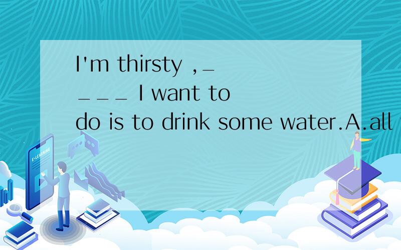 I'm thirsty ,____ I want to do is to drink some water.A.all which B.that C.all D.everything which请问答案选哪个?为什么?这是复合句吗?如果是,那是何类复合句?I'm thirsty 后面应该是句号吗？
