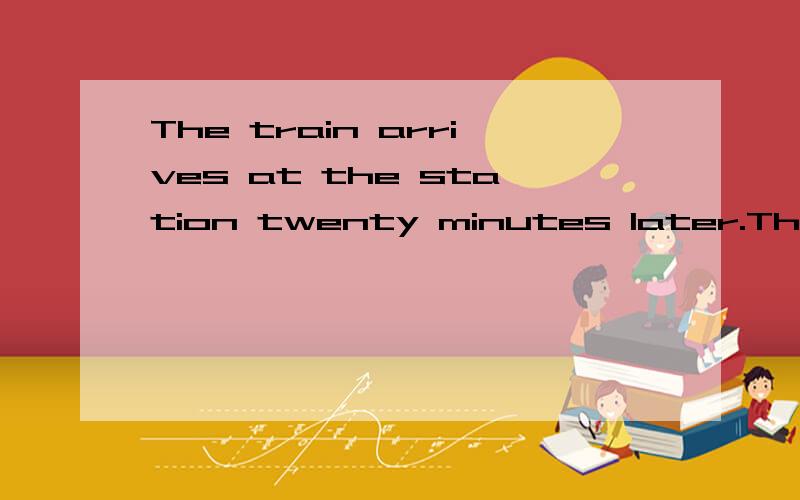 The train arrives at the station twenty minutes later.The train arrives at the station twenty minutes later.why?