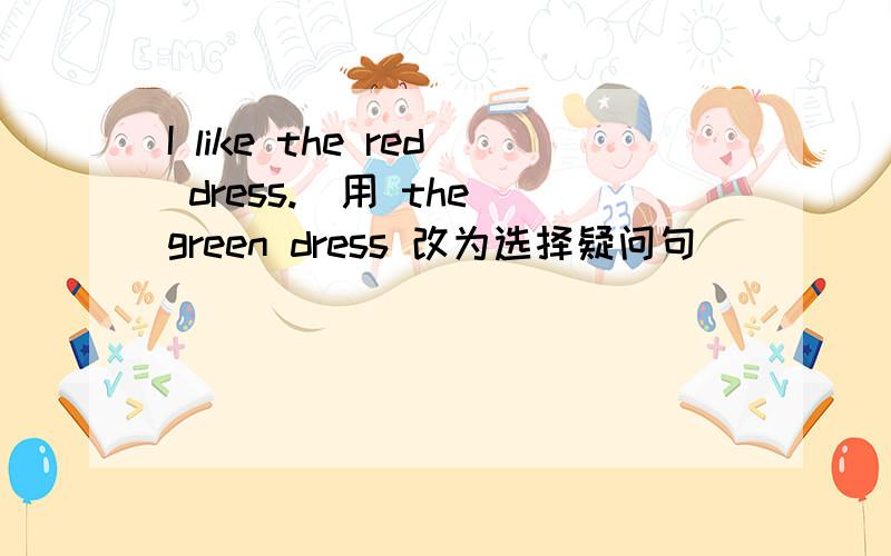 I like the red dress.(用 the green dress 改为选择疑问句)