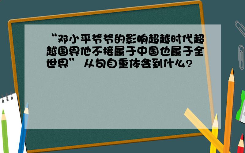 “邓小平爷爷的影响超越时代超越国界他不接属于中国也属于全世界” 从句自重体会到什么?