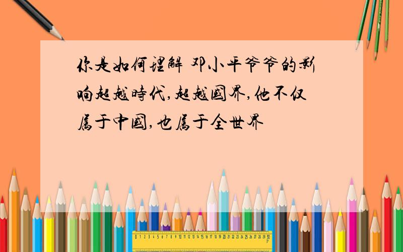 你是如何理解 邓小平爷爷的影响超越时代,超越国界,他不仅属于中国,也属于全世界