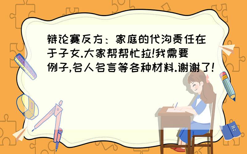 辩论赛反方：家庭的代沟责任在于子女.大家帮帮忙拉!我需要例子,名人名言等各种材料.谢谢了!