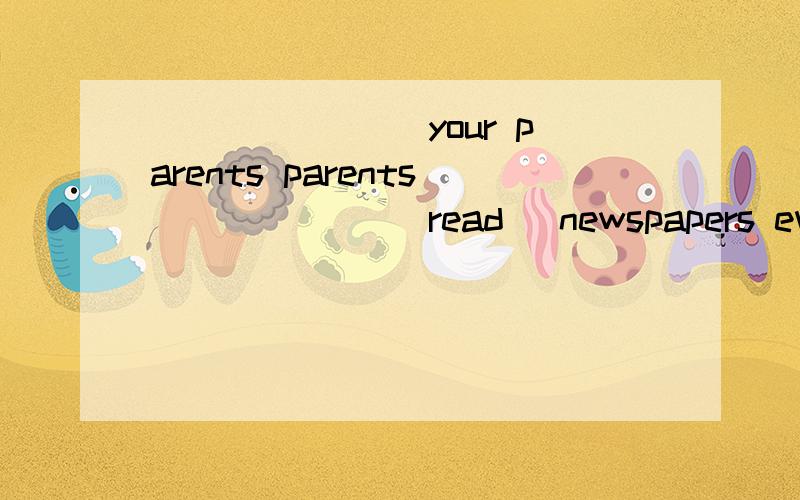 _______ your parents parents ______（read） newspapers every?day