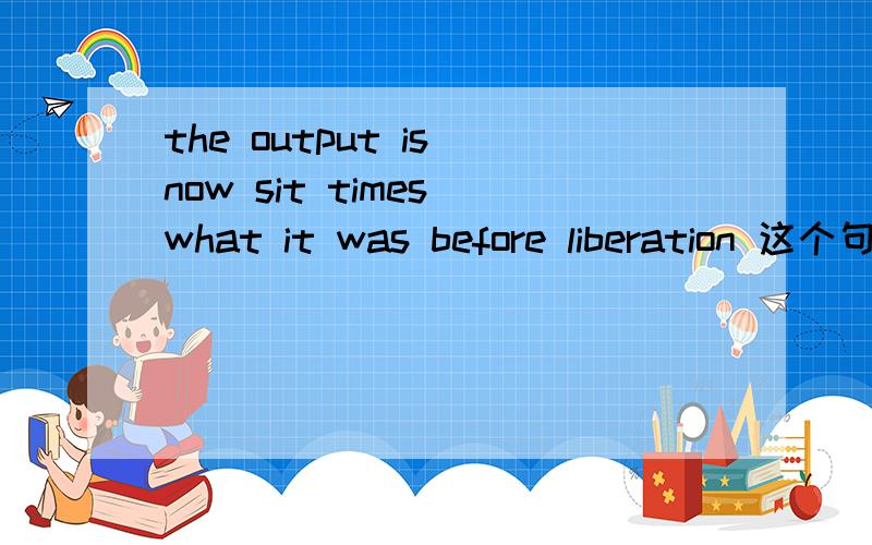 the output is now sit times what it was before liberation 这个句子中