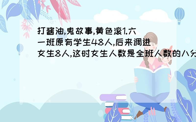 打酱油,鬼故事,黄色滚1.六一班原有学生48人,后来调进女生8人,这时女生人数是全班人数的八分之五.六一班原有女生多少人?2.王老师读一本256页的书,读了8天还剩全书的四分之一没有读,他读了