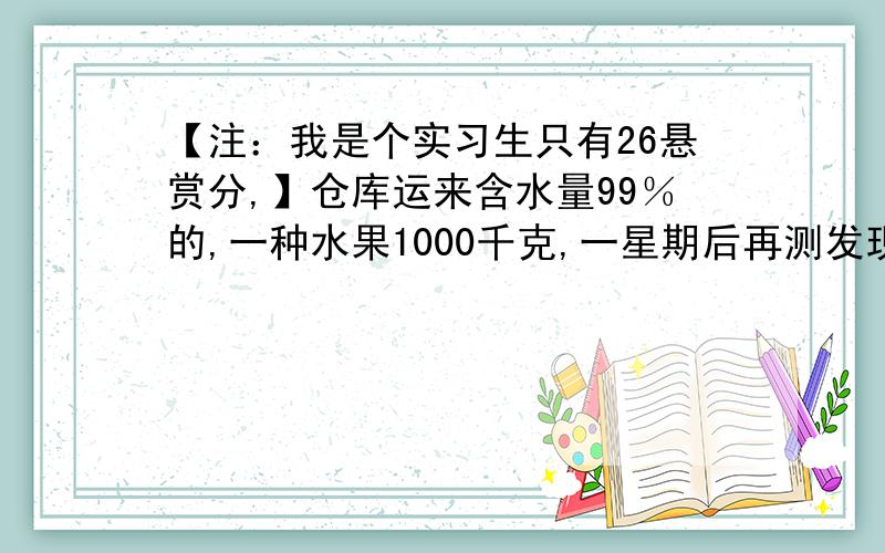 【注：我是个实习生只有26悬赏分,】仓库运来含水量99％的,一种水果1000千克,一星期后再测发现含水量降低了,变成了98％.现这批水果总量是多少千克?最好再讲一下,或者在算是旁边写上求的