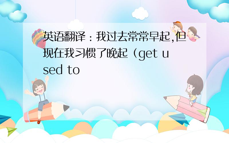 英语翻译：我过去常常早起,但现在我习惯了晚起（get used to