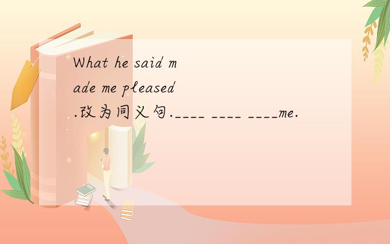 What he said made me pleased.改为同义句.____ ____ ____me.