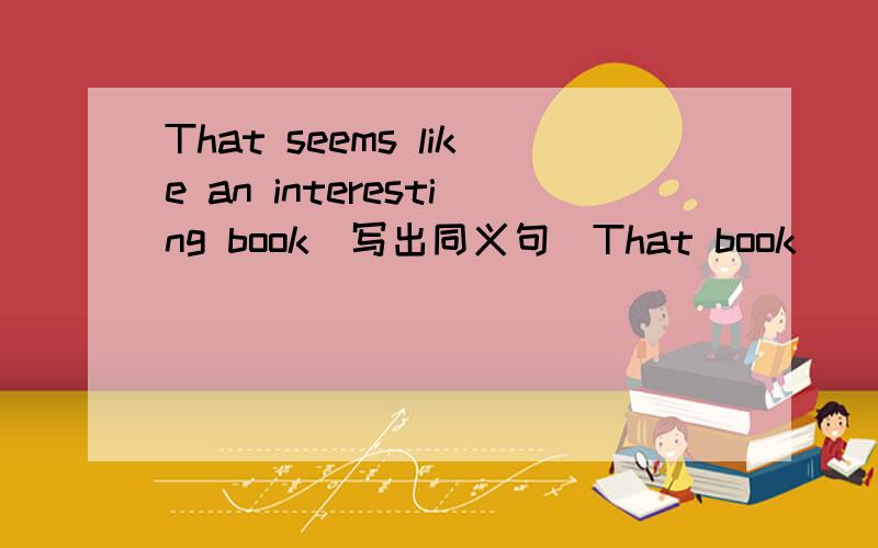That seems like an interesting book(写出同义句）That book _____ _____.