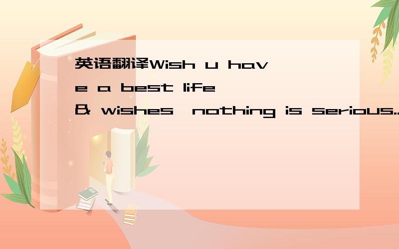 英语翻译Wish u have a best life & wishes,nothing is serious...May B we will B friends,if u wish...