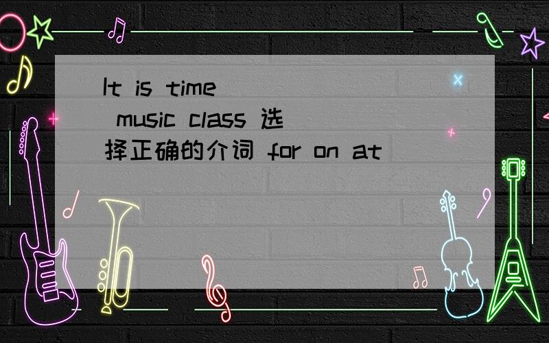 It is time ( ) music class 选择正确的介词 for on at