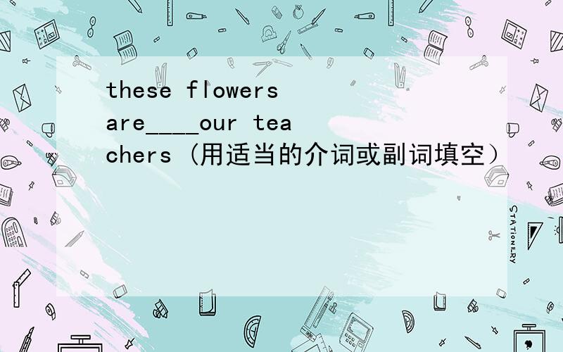 these flowers are____our teachers (用适当的介词或副词填空）