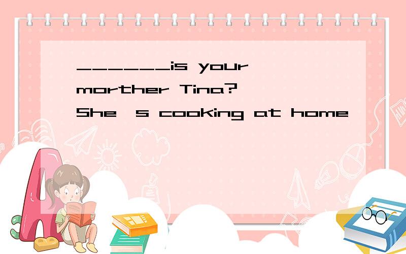 ______is your morther Tina? She's cooking at home