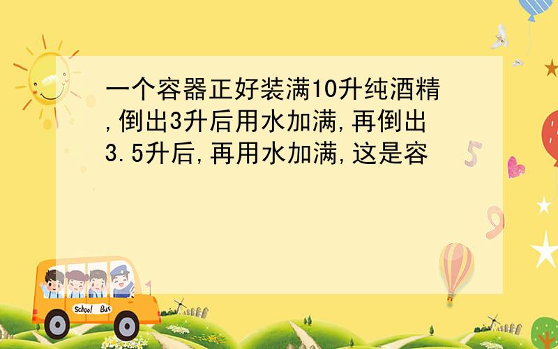 一个容器正好装满10升纯酒精,倒出3升后用水加满,再倒出3.5升后,再用水加满,这是容