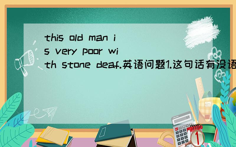 this old man is very poor with stone deaf.英语问题1.这句话有没语法错误.2.这句话怎么翻译.