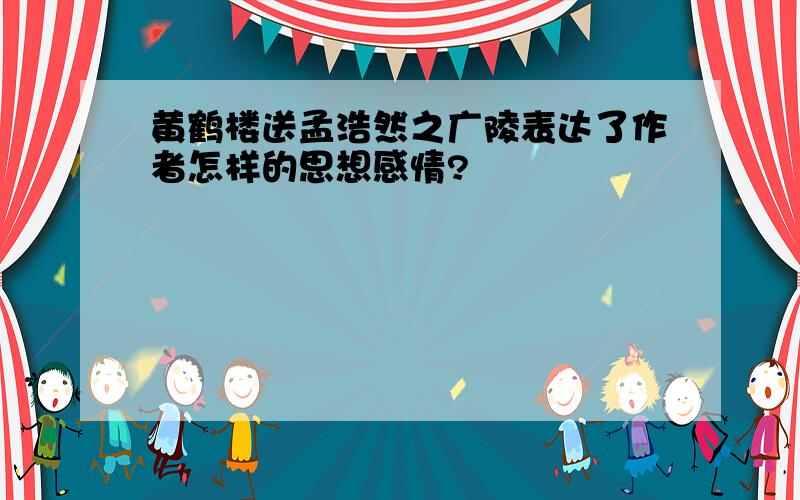 黄鹤楼送孟浩然之广陵表达了作者怎样的思想感情?