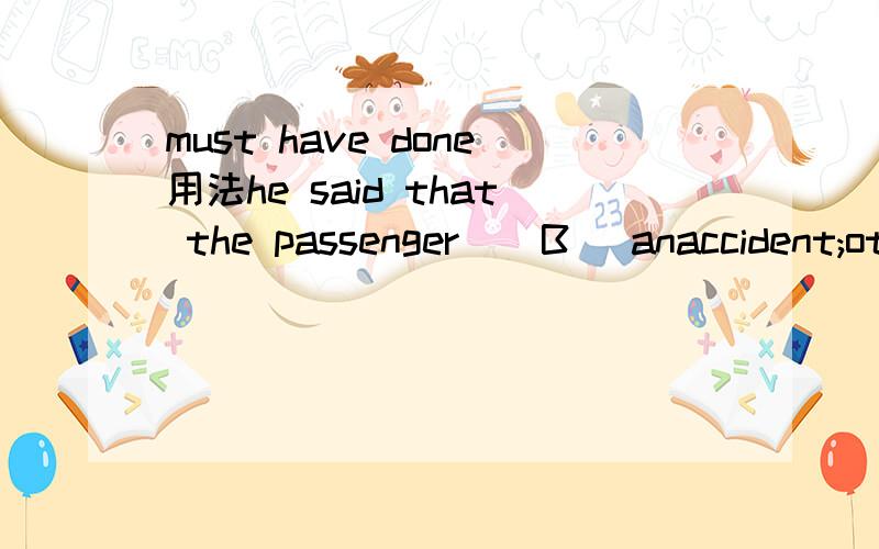 must have done用法he said that the passenger （ B ）anaccident;otherwise he would have arrived by that time. A must haveB must have hadC would have hadD should have had麻烦高手解释一下