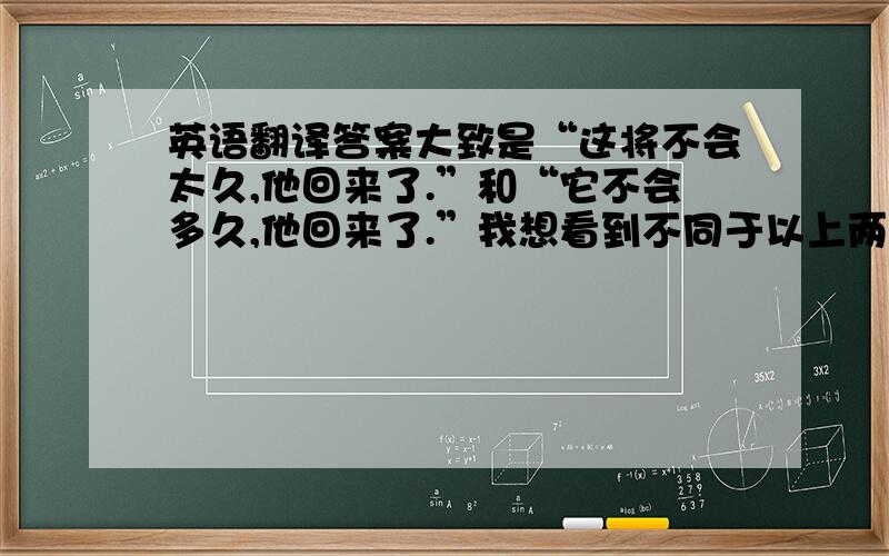 英语翻译答案大致是“这将不会太久,他回来了.”和“它不会多久,他回来了.”我想看到不同于以上两种的答案,