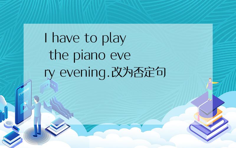 I have to play the piano every evening.改为否定句