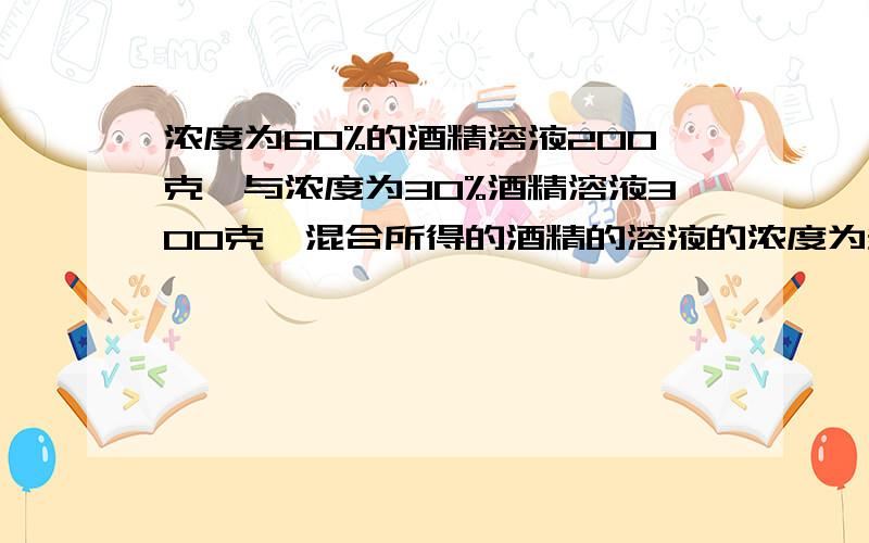 浓度为60%的酒精溶液200克,与浓度为30%酒精溶液300克,混合所得的酒精的溶液的浓度为多少?要容易理解.