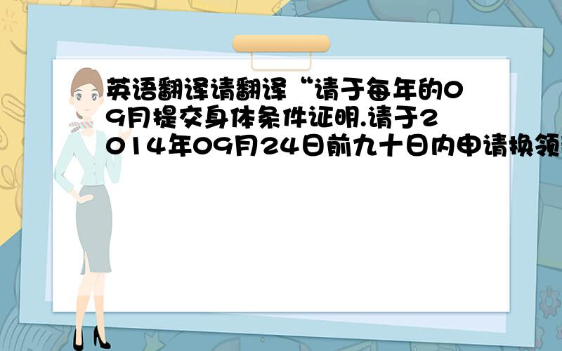 英语翻译请翻译“请于每年的09月提交身体条件证明.请于2014年09月24日前九十日内申请换领新驾驶证”