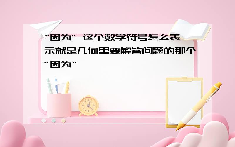 “因为” 这个数学符号怎么表示就是几何里要解答问题的那个”因为“