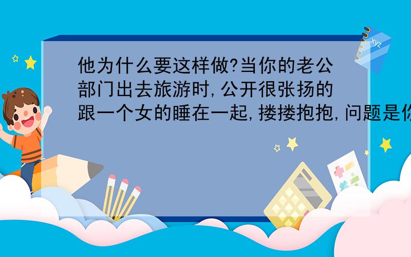 他为什么要这样做?当你的老公部门出去旅游时,公开很张扬的跟一个女的睡在一起,搂搂抱抱,问题是你和你的老公都是在同一单位的,只是不同部门,而且连续几年了,他到底想要干什么呢?郁闷