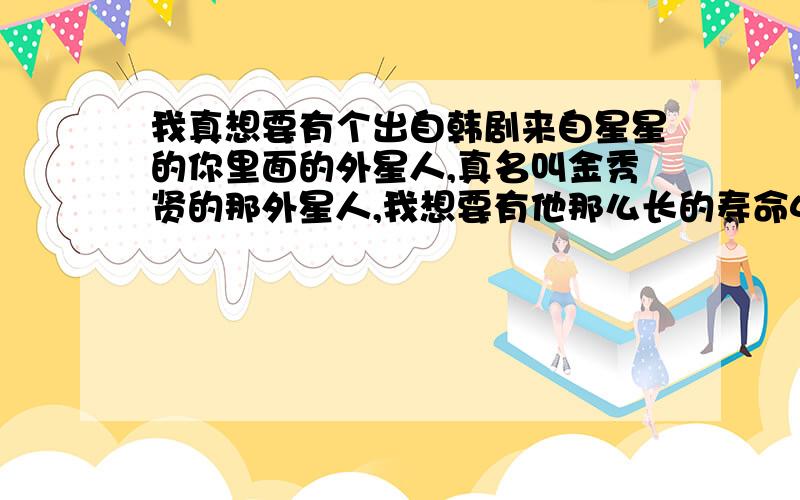 我真想要有个出自韩剧来自星星的你里面的外星人,真名叫金秀贤的那外星人,我想要有他那么长的寿命400年,也想有外星人那样的特异功能,比如瞬间移动,把东西和人给空手举起来,举起东西和