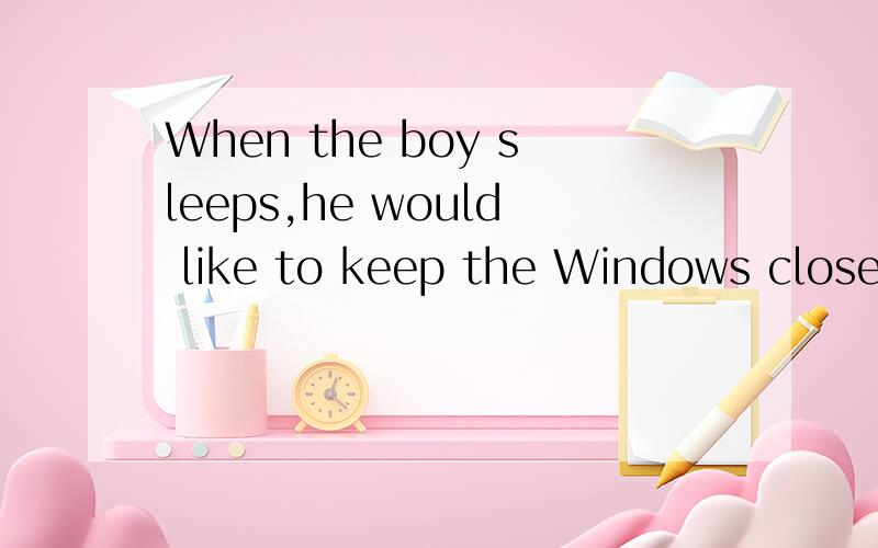 When the boy sleeps,he would like to keep the Windows closed的同义句急啊the boy likes to sleep( )the window close( )