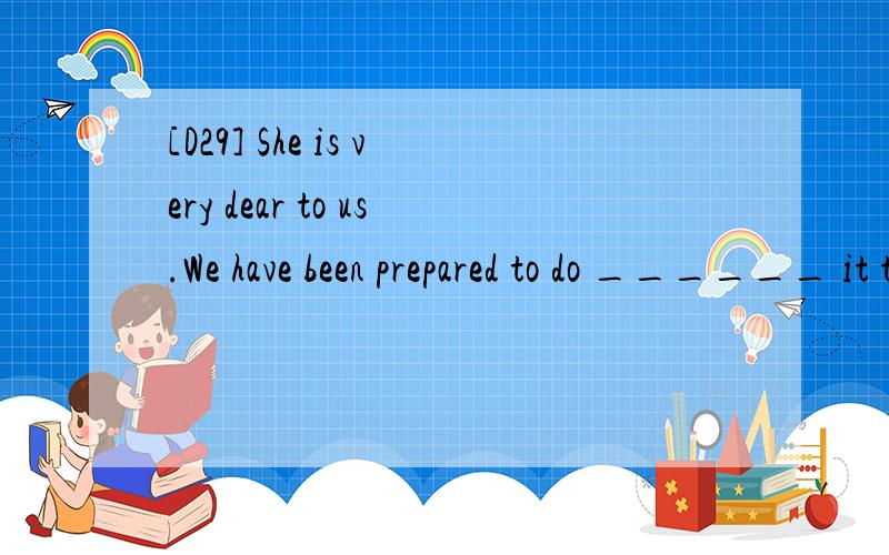 [D29] She is very dear to us.We have been prepared to do ______ it takes to save her life.A.whichever B.however C.whatever D.whoever 请翻译,并分析.