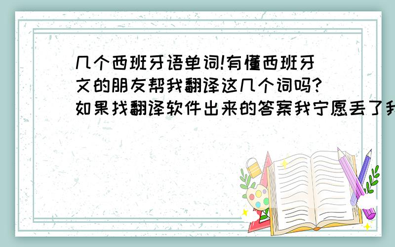 几个西班牙语单词!有懂西班牙文的朋友帮我翻译这几个词吗?如果找翻译软件出来的答案我宁愿丢了我这点分,如果确定有这些词,并给了答案的我还要送分!要中文翻译!一词多解的话请把其他