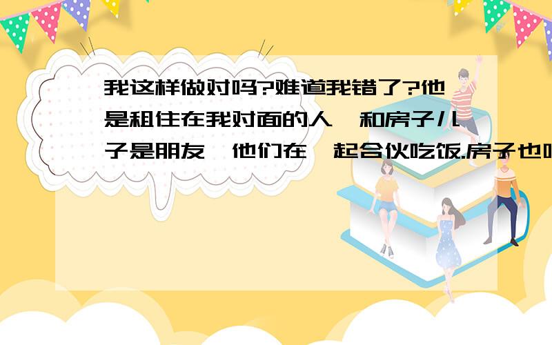 我这样做对吗?难道我错了?他是租住在我对面的人,和房子儿子是朋友,他们在一起合伙吃饭.房子也叫我过去合伙吃,我给面房东就过去了.他喜欢我,并且可能也误会我也喜欢他.有一次他居然要