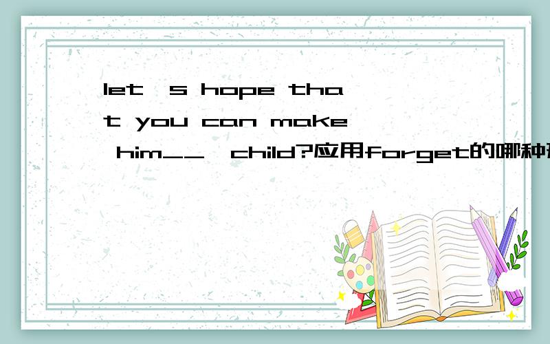 let's hope that you can make him__,child?应用forget的哪种形式?为什么?最后一个单词不是child，也没有逗号，是it