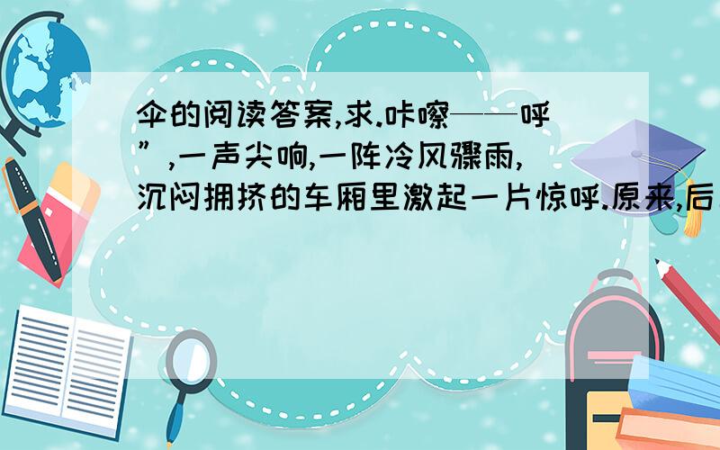 伞的阅读答案,求.咔嚓——呼”,一声尖响,一阵冷风骤雨,沉闷拥挤的车厢里激起一片惊呼.原来,后车厢前排那块有裂纹的窗玻璃,在公共汽车急转弯中被震飞了小半块,幸好没伤人.一阵忙乱之后