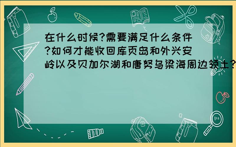 在什么时候?需要满足什么条件?如何才能收回库页岛和外兴安岭以及贝加尔湖和唐努乌梁海周边领土?